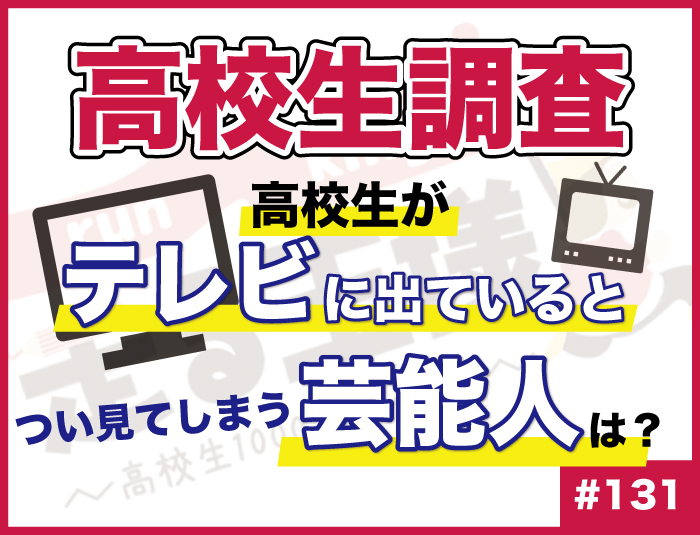 【高校生調査】#131 高校生がテレビに出ているとつい見てしまう芸能人は？