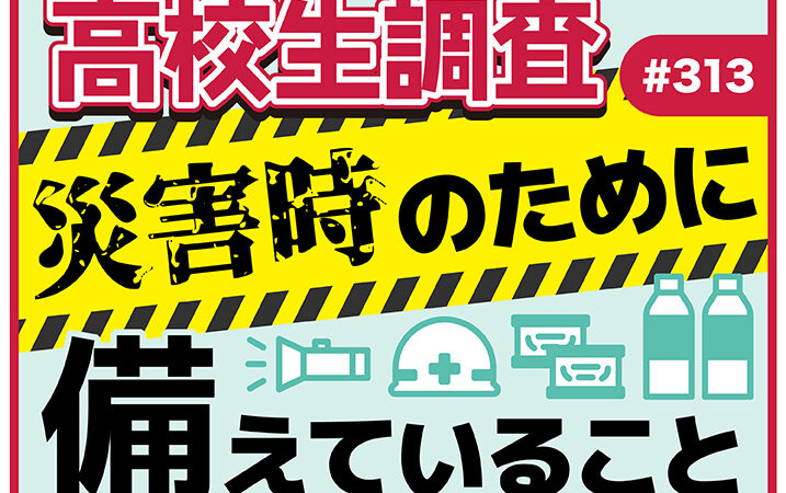 高校生が災害時のために備えていることとは？【高校生調査 #313】